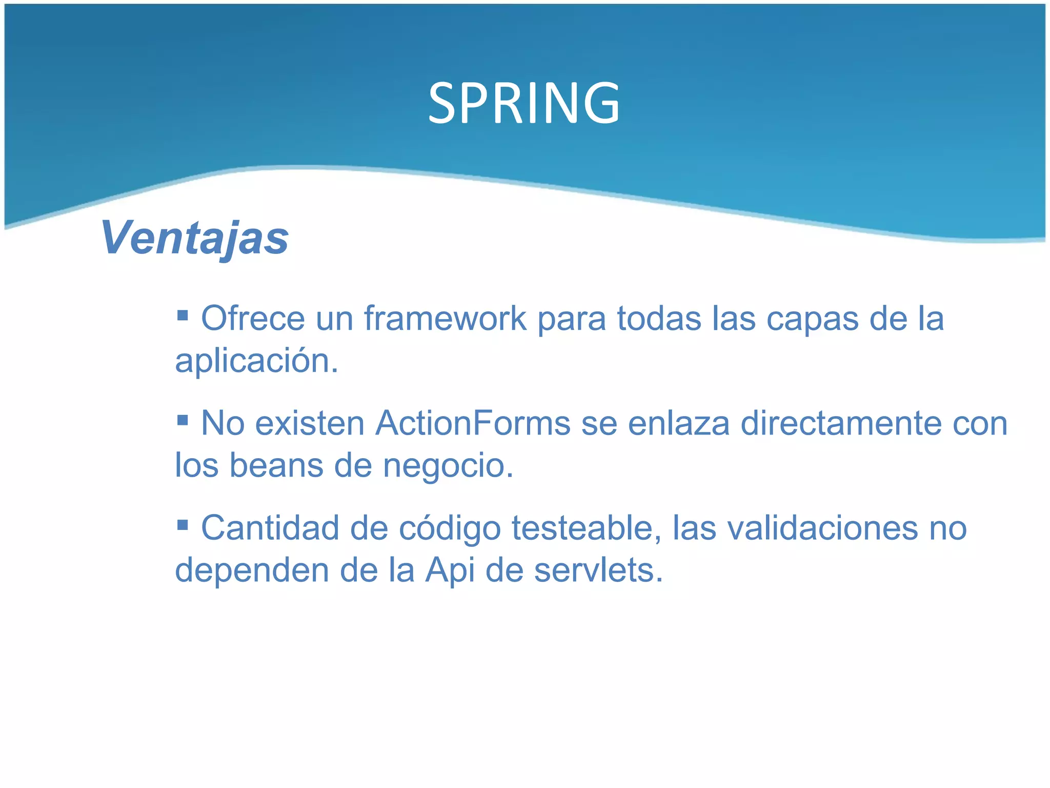 SPRING

Ventajas
    Ofrece un framework para todas las capas de la
   aplicación.
    No existen ActionForms se enlaza directamente con
   los beans de negocio.
    Cantidad de código testeable, las validaciones no
   dependen de la Api de servlets.
 
