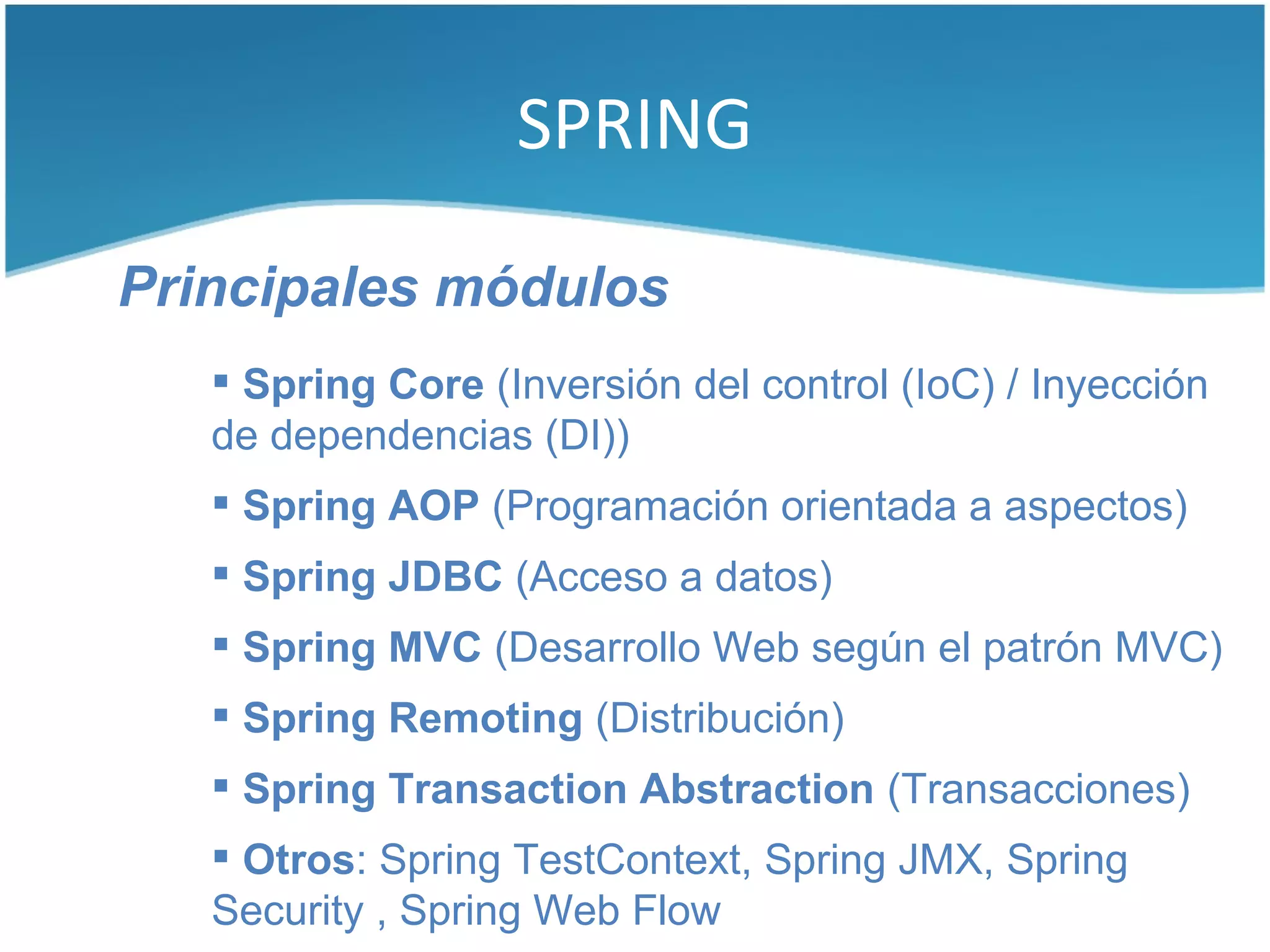 SPRING

Principales módulos
    Spring Core (Inversión del control (IoC) / Inyección
   de dependencias (DI))
    Spring AOP (Programación orientada a aspectos)
    Spring JDBC (Acceso a datos)
    Spring MVC (Desarrollo Web según el patrón MVC)
    Spring Remoting (Distribución)
    Spring Transaction Abstraction (Transacciones)
    Otros: Spring TestContext, Spring JMX, Spring
   Security , Spring Web Flow
 
