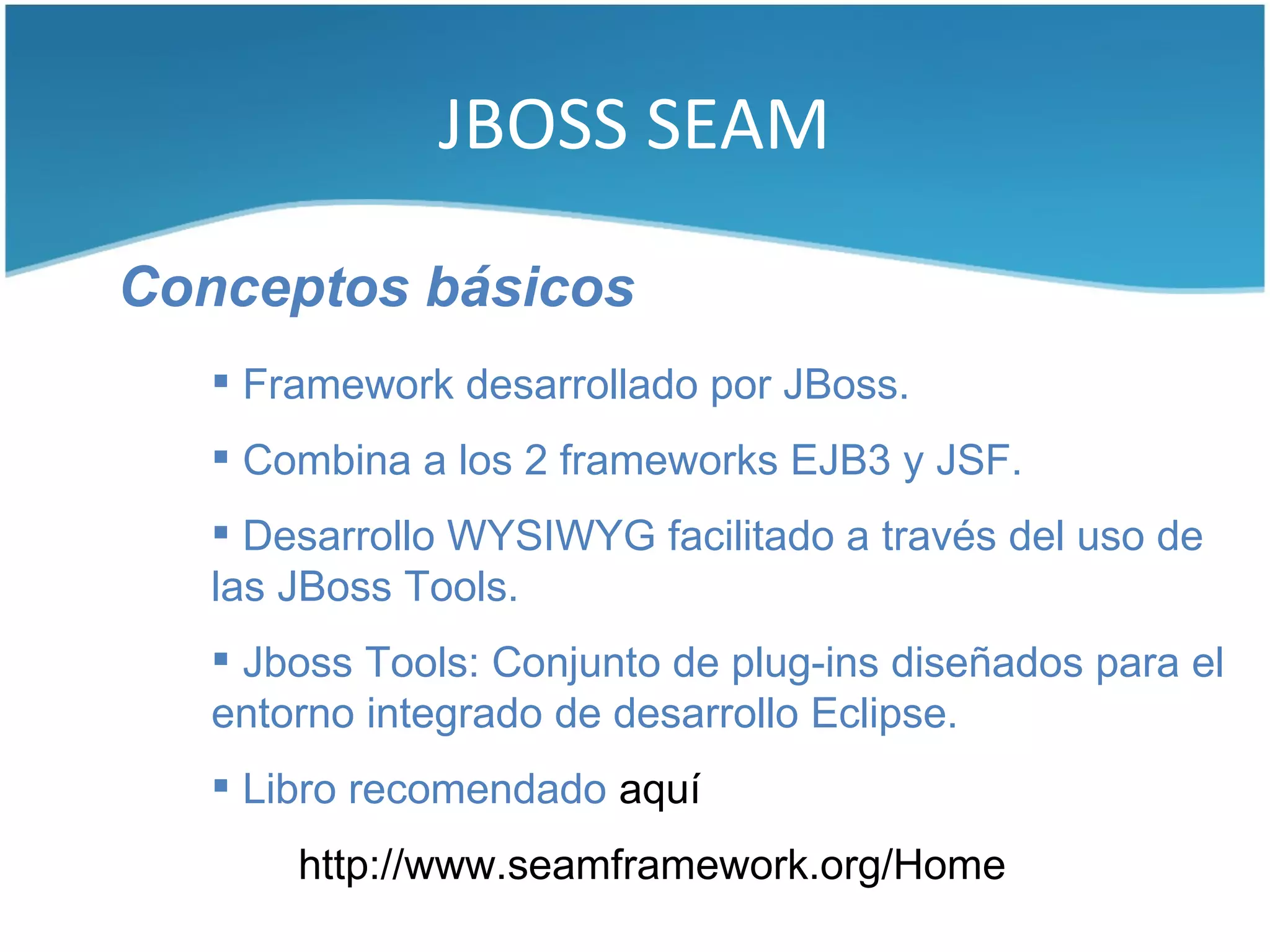 JBOSS SEAM

Conceptos básicos
    Framework desarrollado por JBoss.
    Combina a los 2 frameworks EJB3 y JSF.
    Desarrollo WYSIWYG facilitado a través del uso de
   las JBoss Tools.
    Jboss Tools: Conjunto de plug-ins diseñados para el
   entorno integrado de desarrollo Eclipse.
    Libro recomendado aquí
       http://www.seamframework.org/Home
 