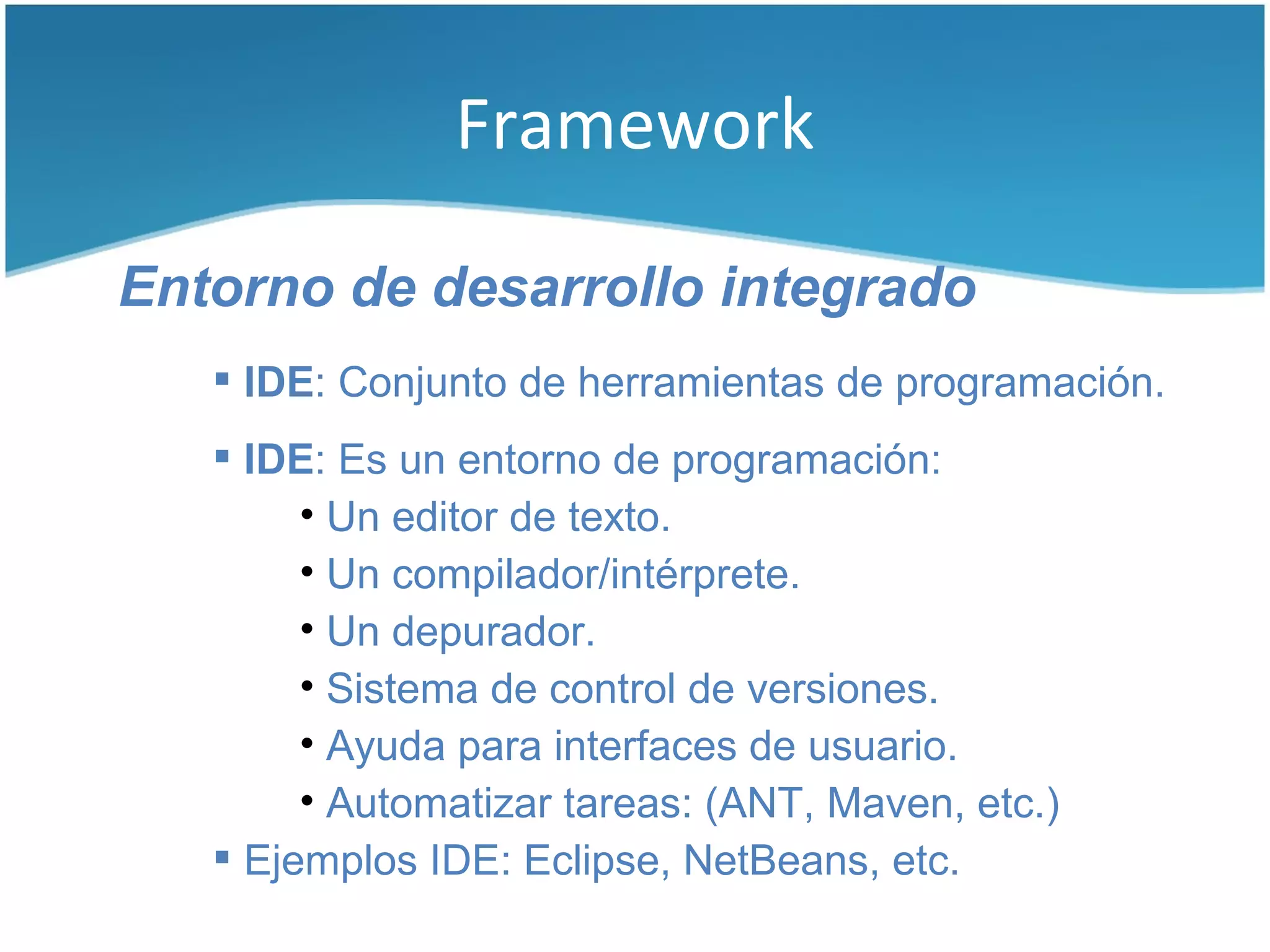 Framework

Entorno de desarrollo integrado
    IDE: Conjunto de herramientas de programación.
    IDE: Es un entorno de programación:
        • Un editor de texto.
        • Un compilador/intérprete.
        • Un depurador.
        • Sistema de control de versiones.
        • Ayuda para interfaces de usuario.
        • Automatizar tareas: (ANT, Maven, etc.)
    Ejemplos IDE: Eclipse, NetBeans, etc.
 