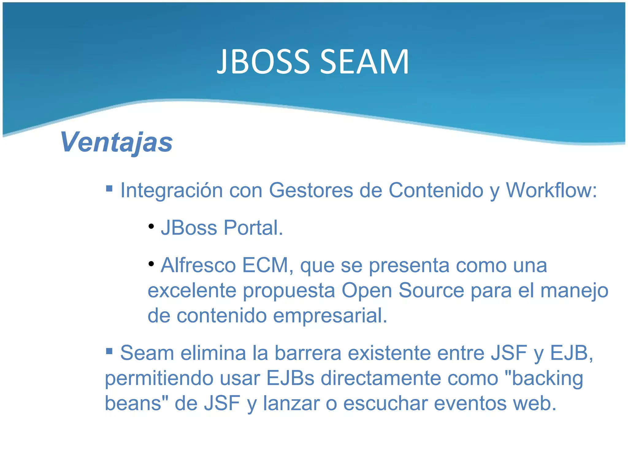 JBOSS SEAM

Ventajas
    Integración con Gestores de Contenido y Workflow:
       • JBoss Portal.
       • Alfresco ECM, que se presenta como una
       excelente propuesta Open Source para el manejo
       de contenido empresarial.
    Seam elimina la barrera existente entre JSF y EJB,
   permitiendo usar EJBs directamente como "backing
   beans" de JSF y lanzar o escuchar eventos web.
 