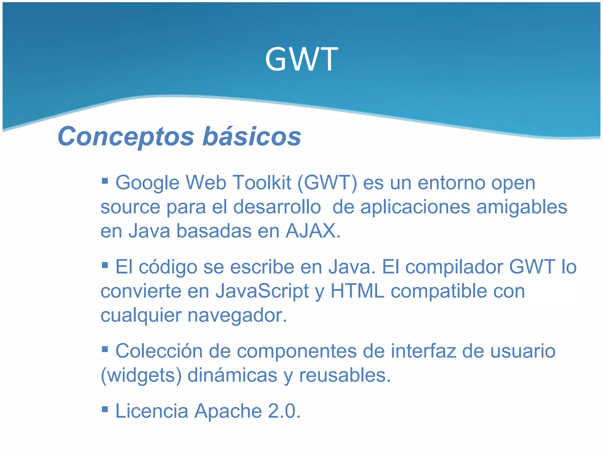 GWT

Conceptos básicos
    Google Web Toolkit (GWT) es un entorno open
   source para el desarrollo de aplicaciones amigables
   en Java basadas en AJAX.
    El código se escribe en Java. El compilador GWT lo
   convierte en JavaScript y HTML compatible con
   cualquier navegador.
    Colección de componentes de interfaz de usuario
   (widgets) dinámicas y reusables.
    Licencia Apache 2.0.
 