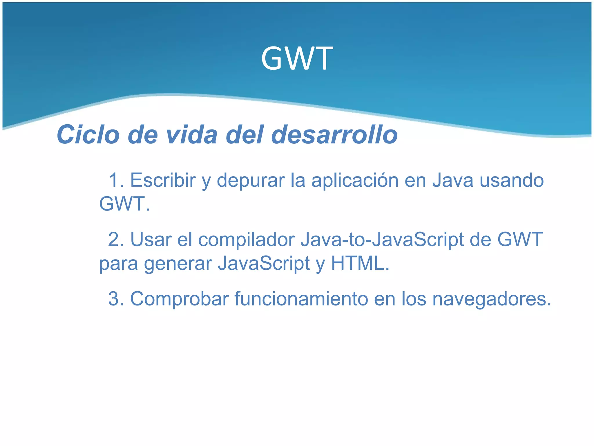 GWT

Ciclo de vida del desarrollo
    1. Escribir y depurar la aplicación en Java usando
   GWT.
    2. Usar el compilador Java-to-JavaScript de GWT
   para generar JavaScript y HTML.
    3. Comprobar funcionamiento en los navegadores.
 