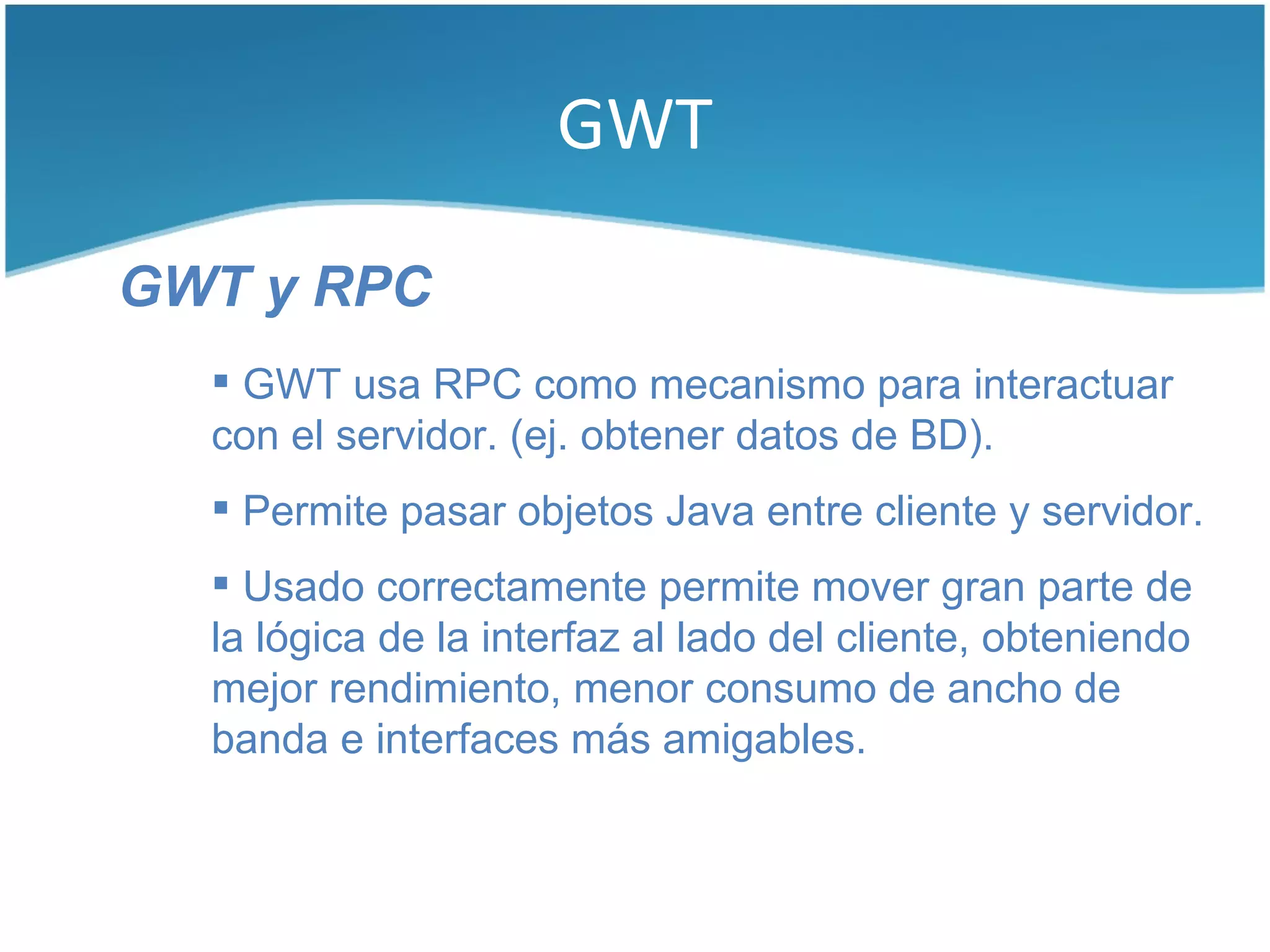 GWT

GWT y RPC
   GWT usa RPC como mecanismo para interactuar
  con el servidor. (ej. obtener datos de BD).
   Permite pasar objetos Java entre cliente y servidor.
   Usado correctamente permite mover gran parte de
  la lógica de la interfaz al lado del cliente, obteniendo
  mejor rendimiento, menor consumo de ancho de
  banda e interfaces más amigables.
 