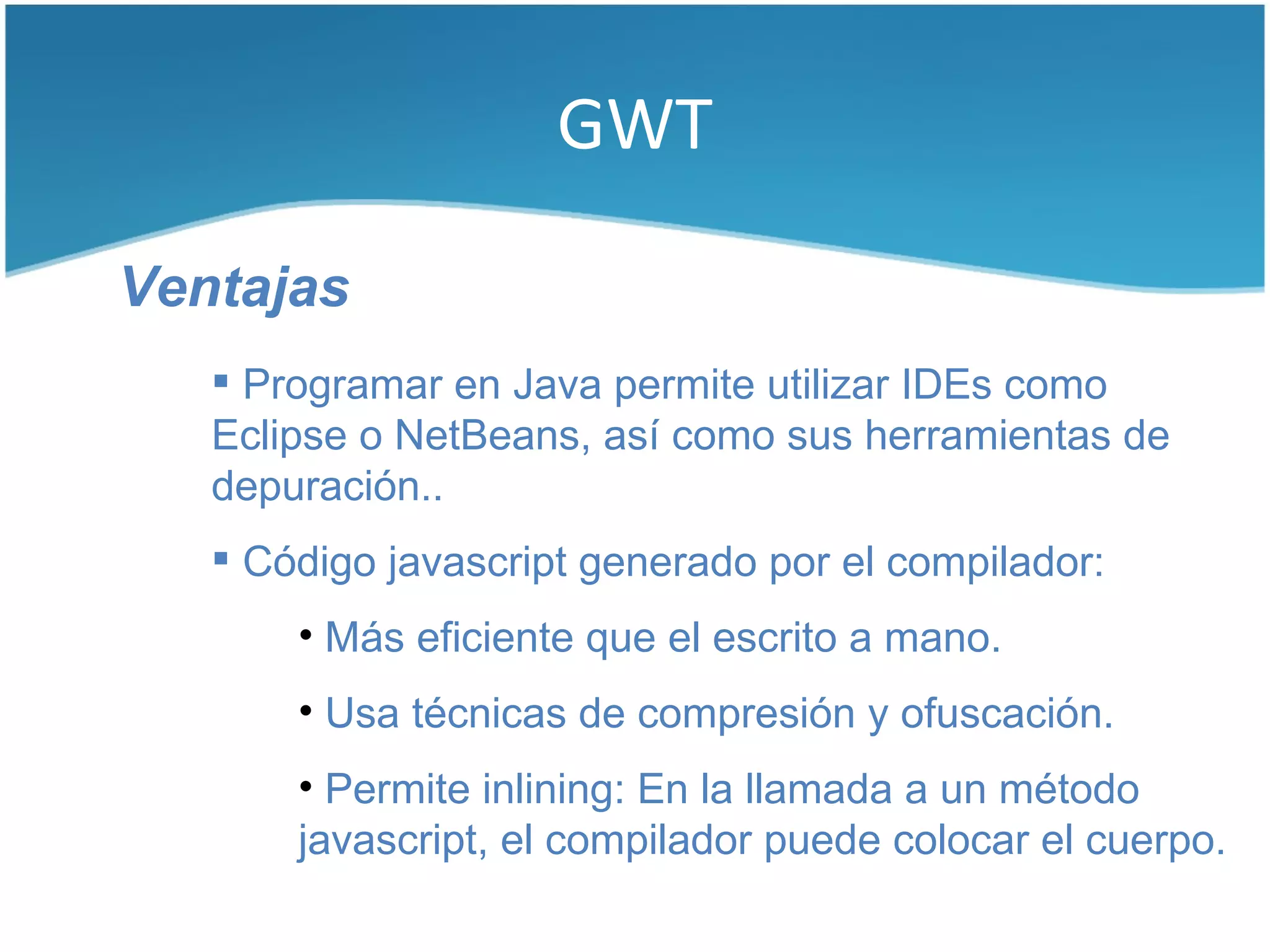 GWT

Ventajas
    Programar en Java permite utilizar IDEs como
   Eclipse o NetBeans, así como sus herramientas de
   depuración..
    Código javascript generado por el compilador:
       • Más eficiente que el escrito a mano.
       • Usa técnicas de compresión y ofuscación.
       • Permite inlining: En la llamada a un método
       javascript, el compilador puede colocar el cuerpo.
 