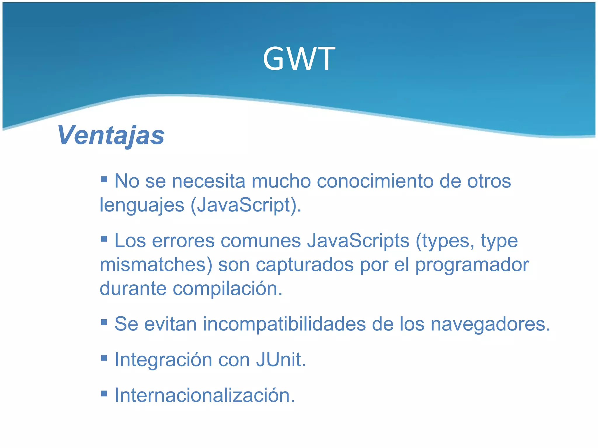 GWT

Ventajas
    No se necesita mucho conocimiento de otros
   lenguajes (JavaScript).
    Los errores comunes JavaScripts (types, type
   mismatches) son capturados por el programador
   durante compilación.
    Se evitan incompatibilidades de los navegadores.
    Integración con JUnit.
    Internacionalización.
 