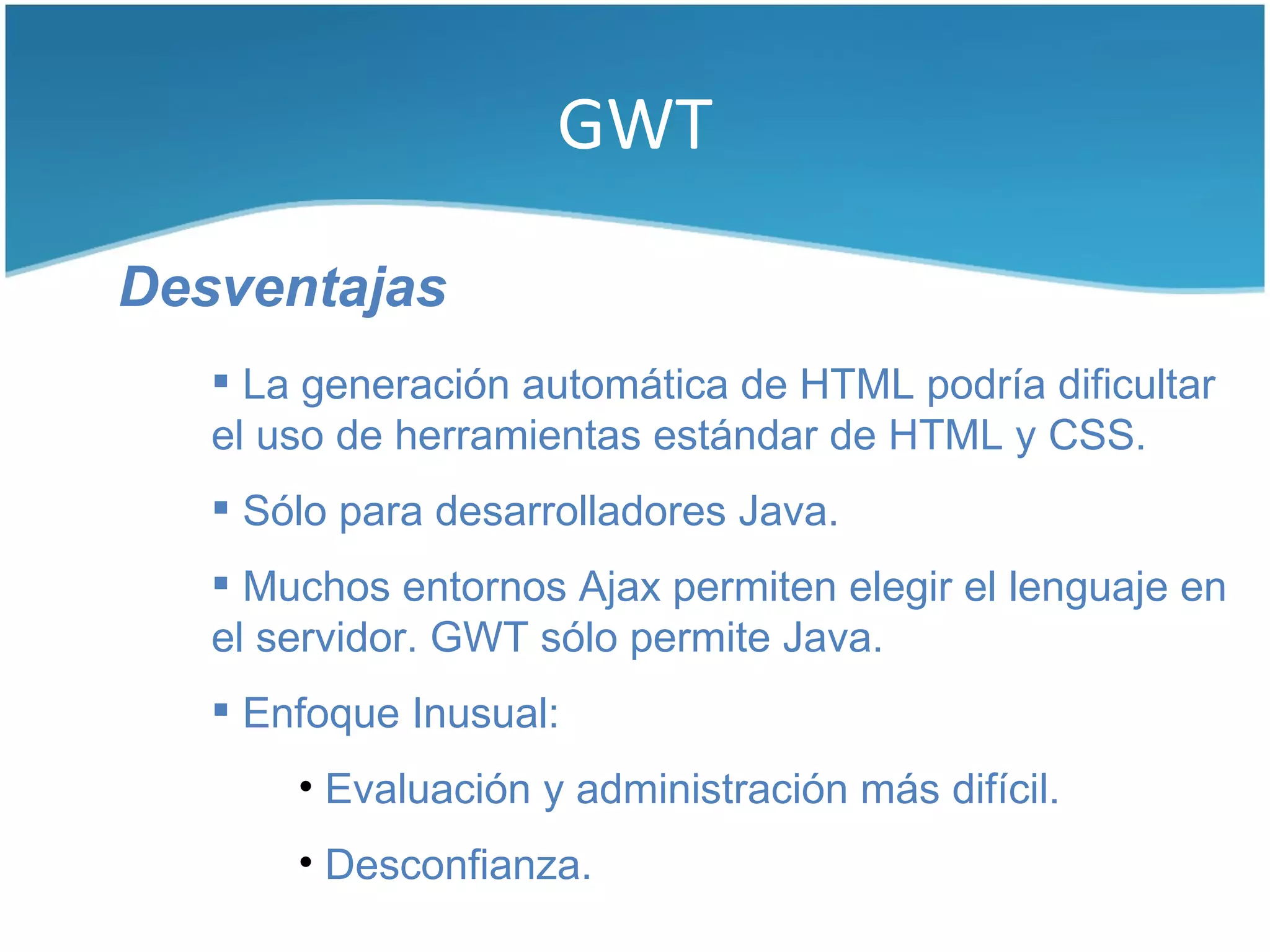 GWT

Desventajas
    La generación automática de HTML podría dificultar
   el uso de herramientas estándar de HTML y CSS.
    Sólo para desarrolladores Java.
    Muchos entornos Ajax permiten elegir el lenguaje en
   el servidor. GWT sólo permite Java.
    Enfoque Inusual:
       • Evaluación y administración más difícil.
       • Desconfianza.
 