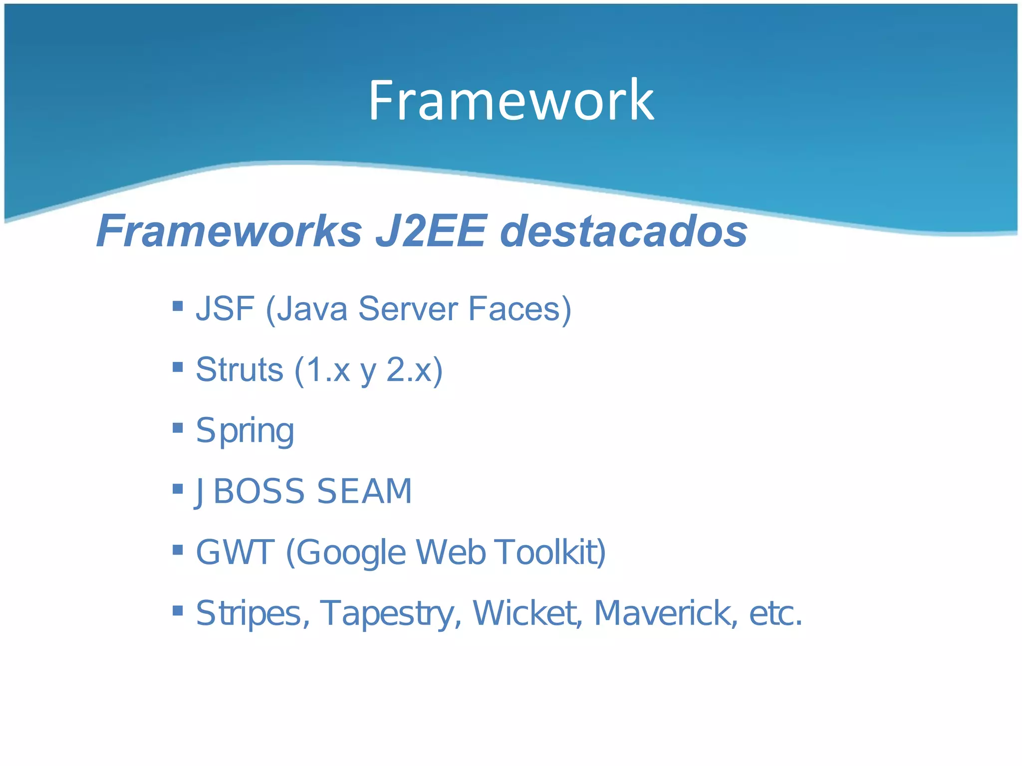 Framework

Frameworks J2EE destacados
    JSF (Java Server Faces)
    Struts (1.x y 2.x)
    Spring
    J BOSS SEAM
    GWT (Google Web Toolkit)
    Stripes, Tapestry, Wicket, Maverick, etc.
 