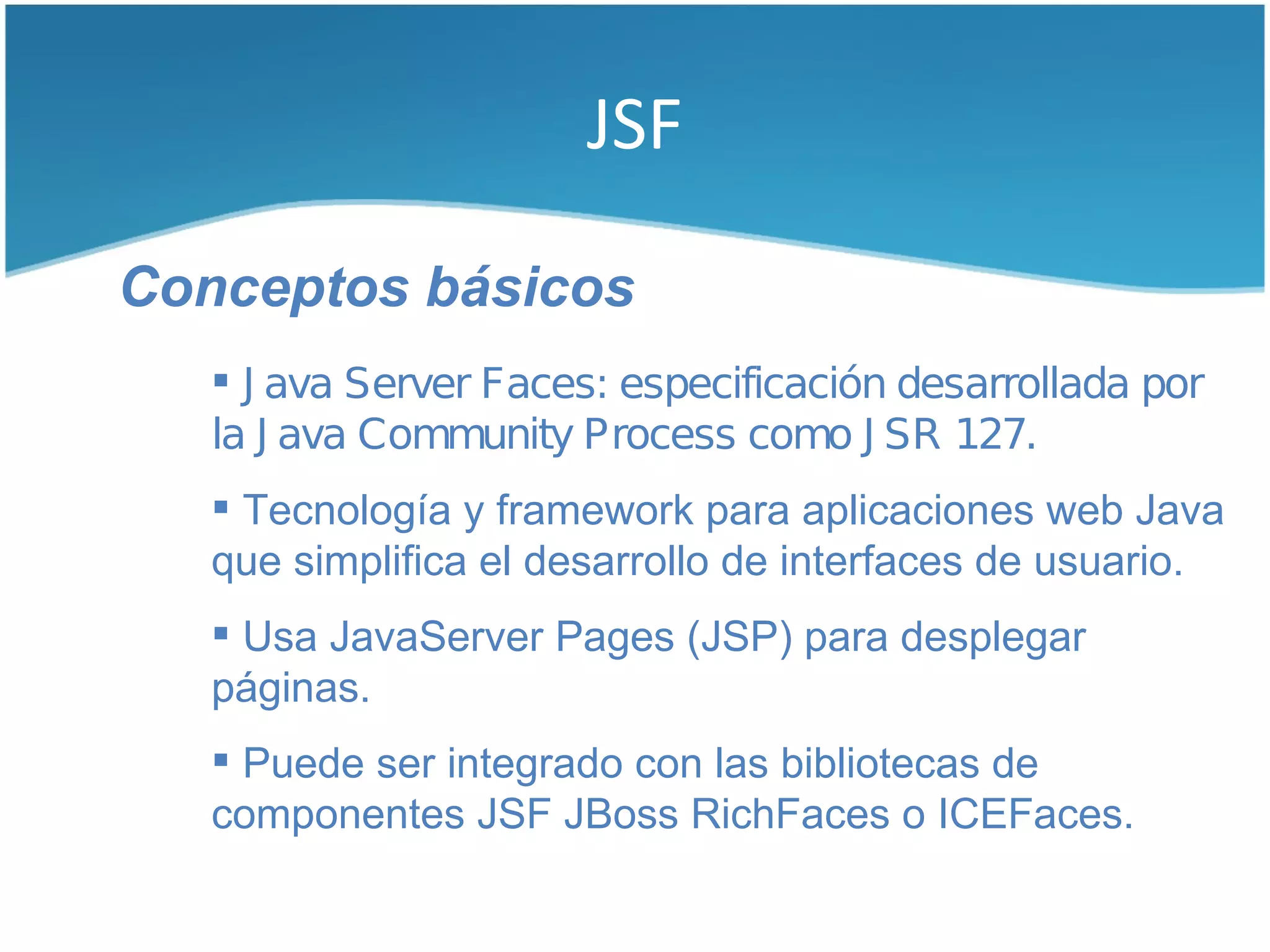 JSF

Conceptos básicos
    J ava Server Faces: especificación desarrollada por
   la J ava Community Process como J SR 127.
    Tecnología y framework para aplicaciones web Java
   que simplifica el desarrollo de interfaces de usuario.
    Usa JavaServer Pages (JSP) para desplegar
   páginas.
    Puede ser integrado con las bibliotecas de
   componentes JSF JBoss RichFaces o ICEFaces.
 