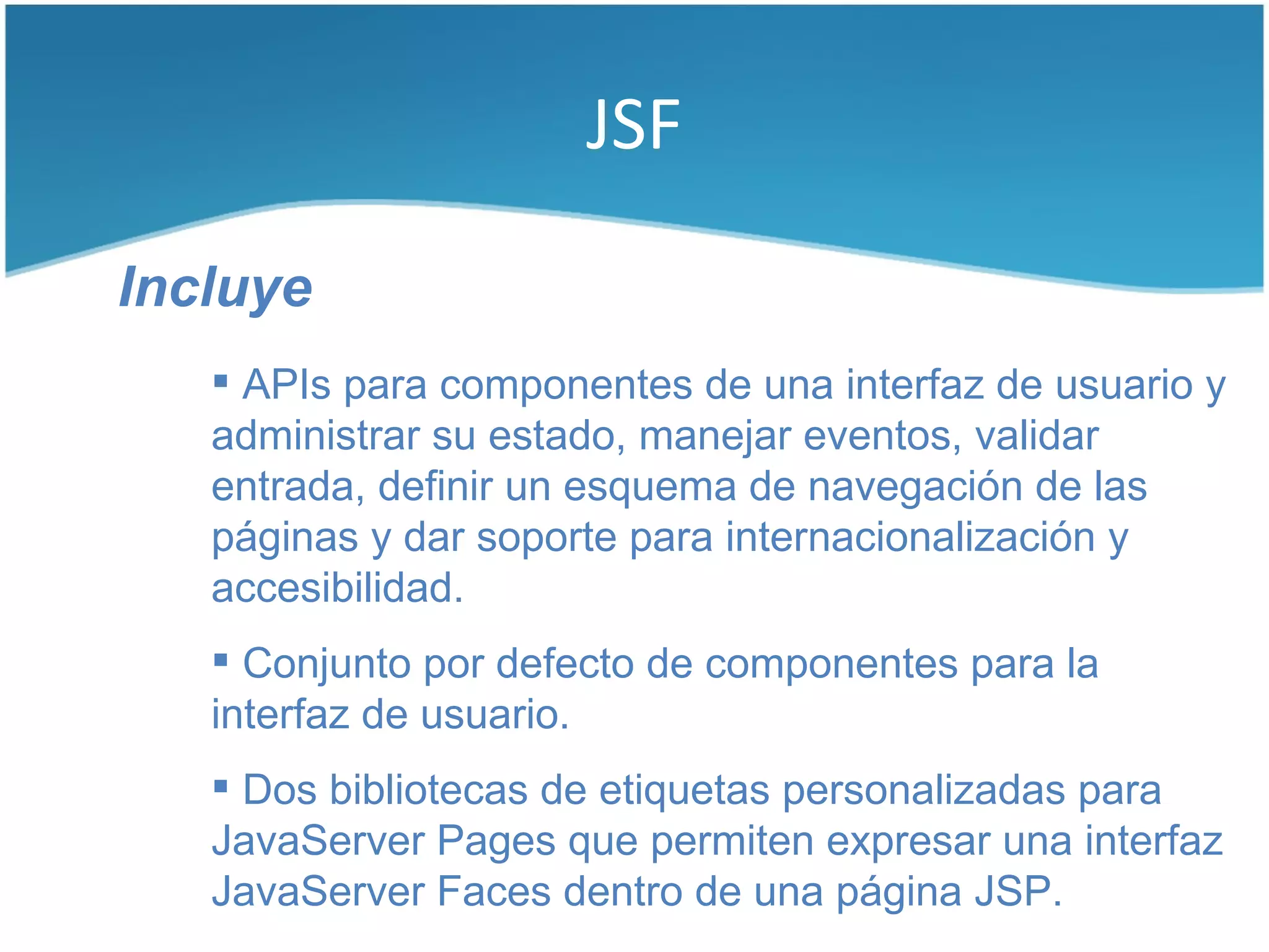 JSF

Incluye
    APIs para componentes de una interfaz de usuario y
   administrar su estado, manejar eventos, validar
   entrada, definir un esquema de navegación de las
   páginas y dar soporte para internacionalización y
   accesibilidad.
    Conjunto por defecto de componentes para la
   interfaz de usuario.
    Dos bibliotecas de etiquetas personalizadas para
   JavaServer Pages que permiten expresar una interfaz
   JavaServer Faces dentro de una página JSP.
 