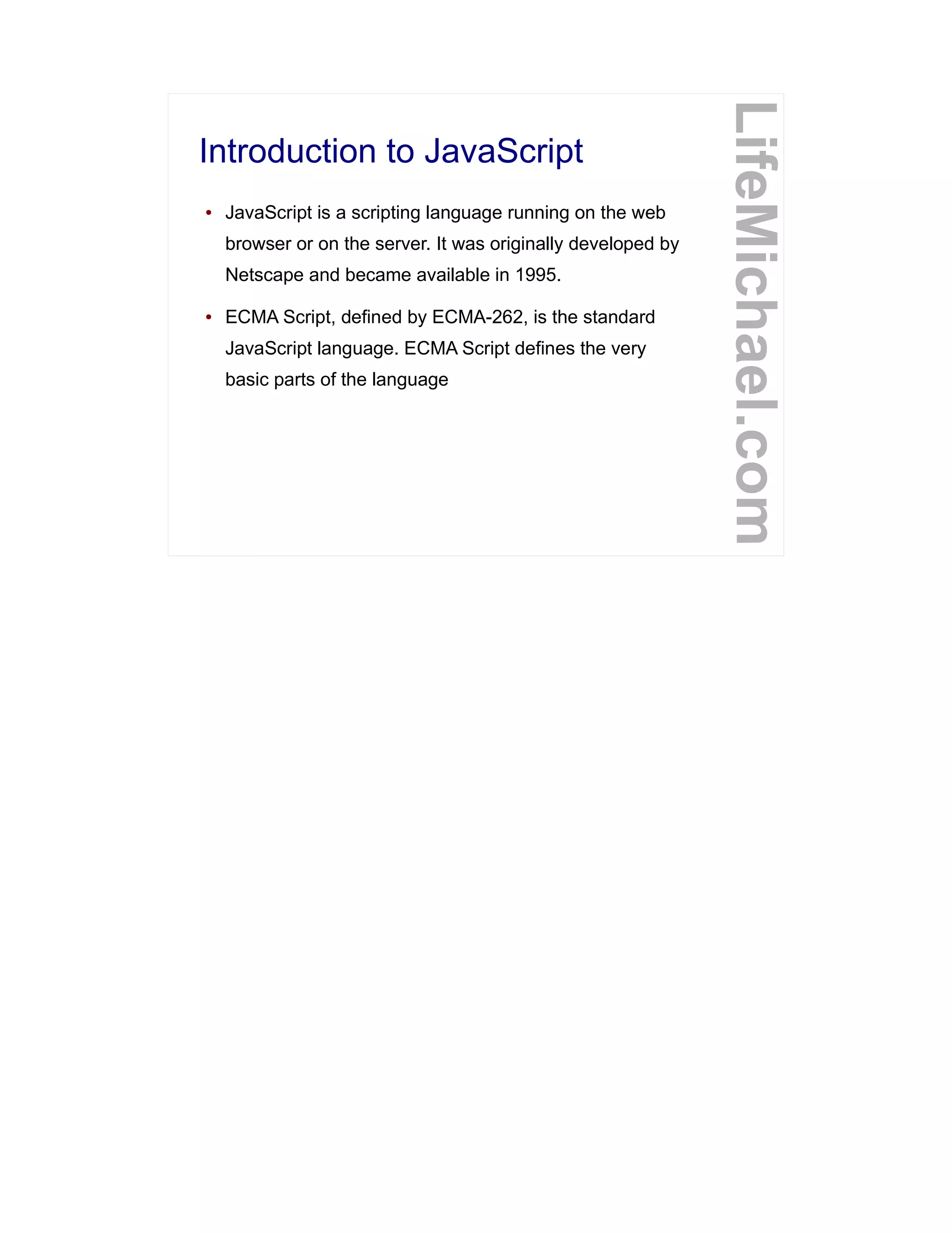 Introduction to JavaScript
LifeMichael.com
● JavaScript is a scripting language running on the web
browser or on the server. It was originally developed by
Netscape and became available in 1995.
● ECMA Script, defined by ECMA-262, is the standard
JavaScript language. ECMA Script defines the very
basic parts of the language
 