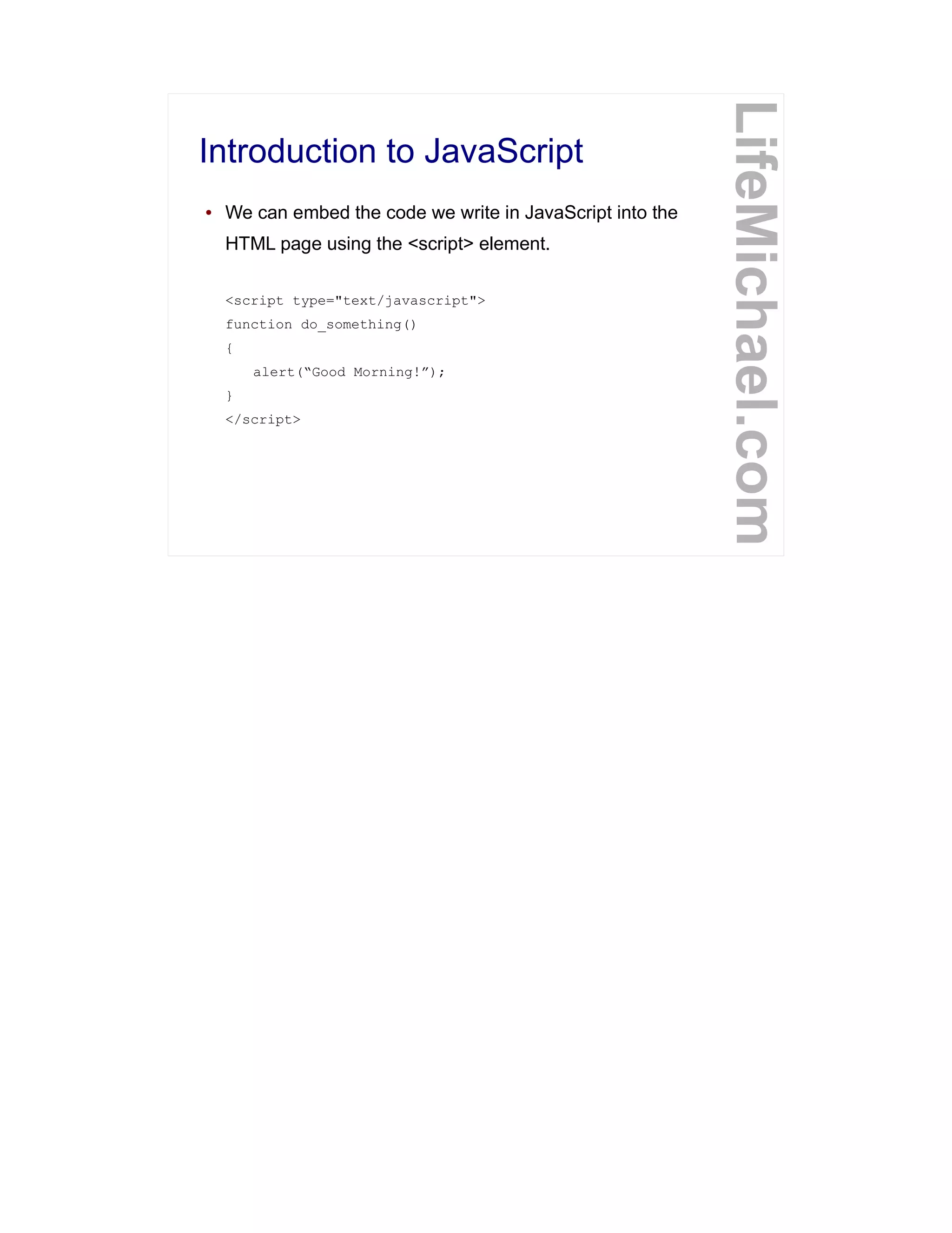 Introduction to JavaScript
LifeMichael.com
● We can embed the code we write in JavaScript into the
HTML page using the <script> element.
<script type="text/javascript">
function do_something()
{
alert(“Good Morning!”);
}
</script>
 