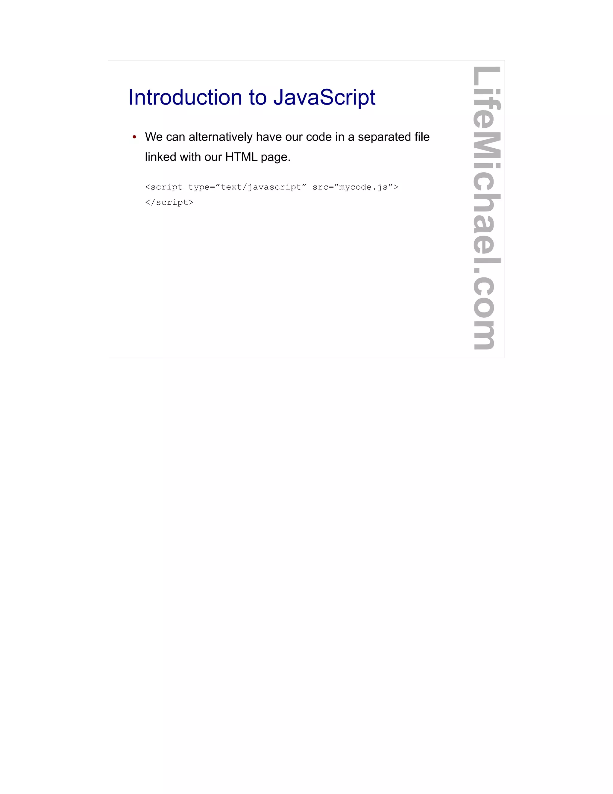 Introduction to JavaScript
LifeMichael.com
● We can alternatively have our code in a separated file
linked with our HTML page.
<script type=”text/javascript” src=”mycode.js”>
</script>
 