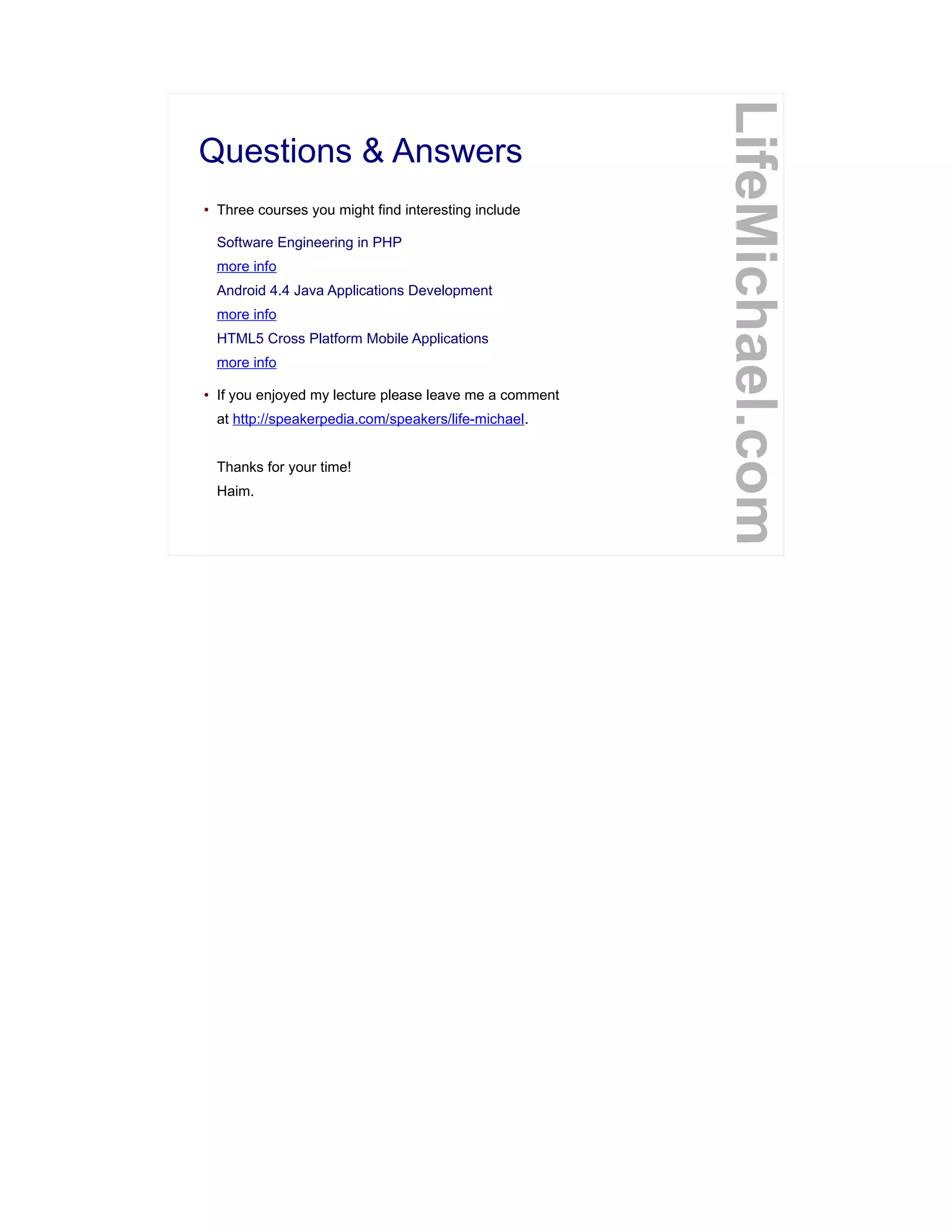 Questions & Answers
● Three courses you might find interesting include
Software Engineering in PHP
more info
Android 4.4 Java Applications Development
more info
HTML5 Cross Platform Mobile Applications
more info
● If you enjoyed my lecture please leave me a comment
at http://speakerpedia.com/speakers/life-michael.
Thanks for your time!
Haim.
LifeMichael.com
 