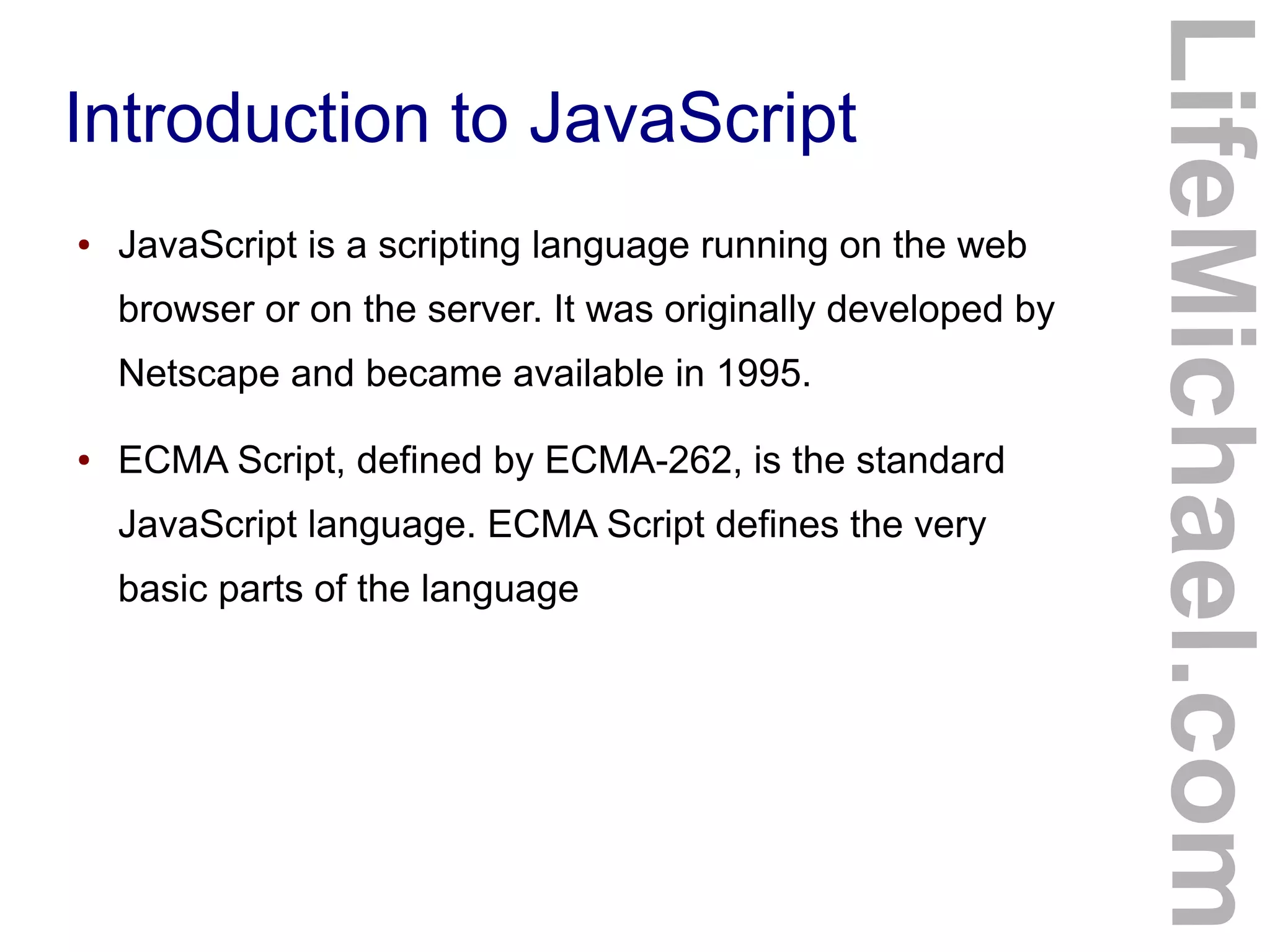 Introduction to JavaScript
LifeMichael.com
● JavaScript is a scripting language running on the web
browser or on the server. It was originally developed by
Netscape and became available in 1995.
● ECMA Script, defined by ECMA-262, is the standard
JavaScript language. ECMA Script defines the very
basic parts of the language
 
