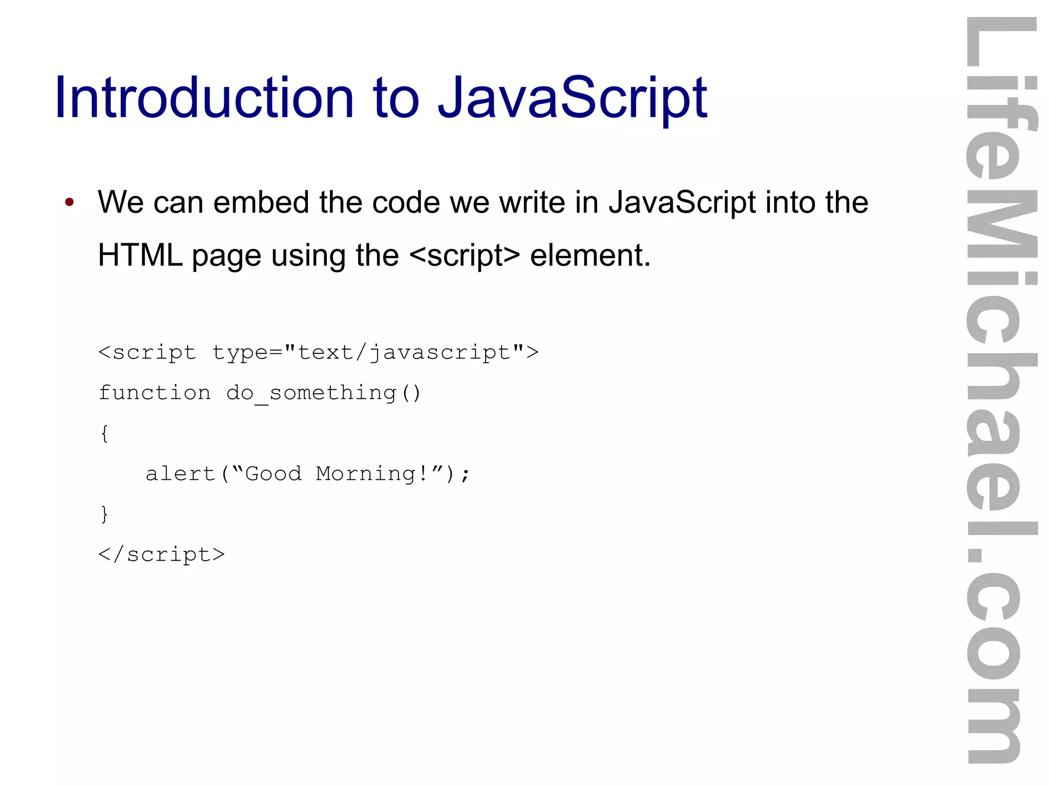 Introduction to JavaScript
LifeMichael.com
● We can embed the code we write in JavaScript into the
HTML page using the <script> element.
<script type="text/javascript">
function do_something()
{
alert(“Good Morning!”);
}
</script>
 