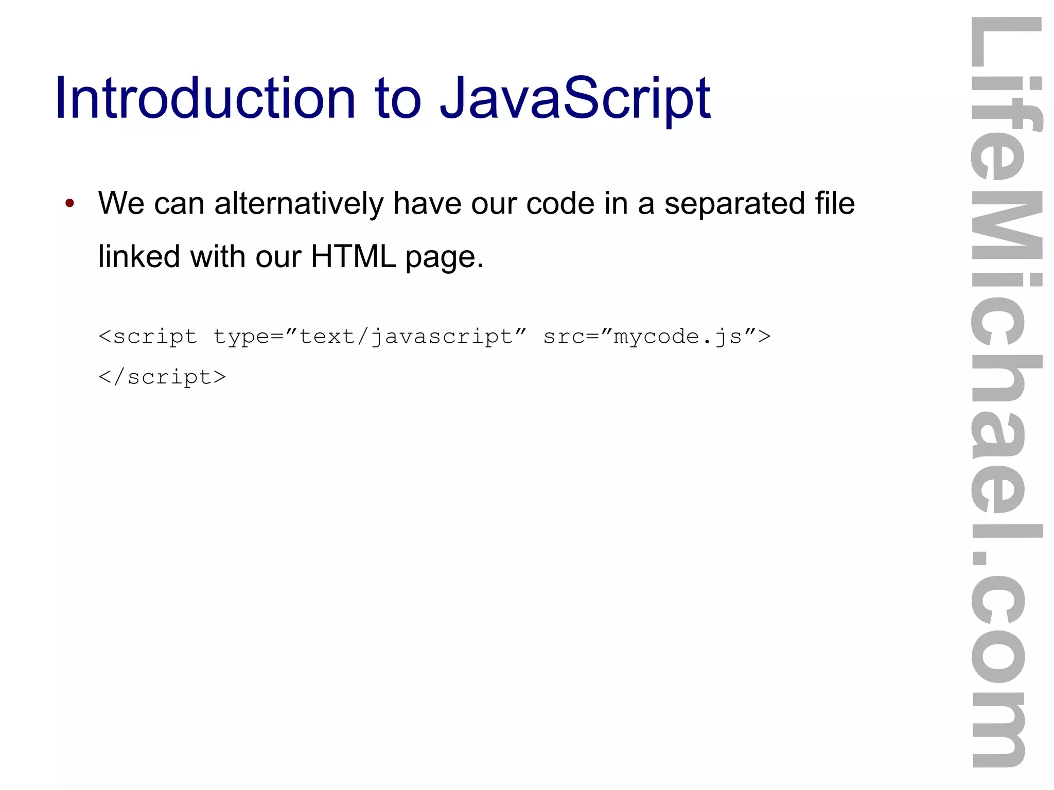 Introduction to JavaScript
LifeMichael.com
● We can alternatively have our code in a separated file
linked with our HTML page.
<script type=”text/javascript” src=”mycode.js”>
</script>
 