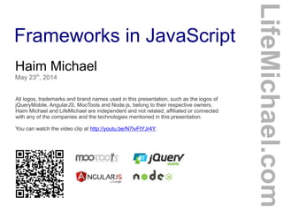 Frameworks in JavaScript
Haim Michael
May 23th
, 2014
All logos, trademarks and brand names used in this presentation, such as the logos of
jQueryMobile, AngularJS, MooTools and Node.js, belong to their respective owners.
Haim Michael and LifeMichael are independent and not related, affiliated or connected
with any of the companies and the technologies mentioned in this presentation.
You can watch the video clip at http://youtu.be/N7IvFtYJr4Y.
LifeMichael.com
 