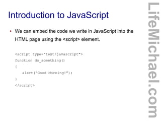 Introduction to JavaScript
LifeMichael.com
● We can embed the code we write in JavaScript into the
HTML page using the <script> element.
<script type="text/javascript">
function do_something()
{
alert(“Good Morning!”);
}
</script>
 