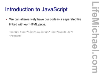 Introduction to JavaScript
LifeMichael.com
● We can alternatively have our code in a separated file
linked with our HTML page.
<script type=”text/javascript” src=”mycode.js”>
</script>
 
