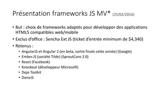 Présentation frameworks JS MV* (25/02/2016)
• But : choix de frameworks adaptés pour développer des applications
HTML5 compatibles web/mobile
• Exclus d’office : Sencha Ext JS (ticket d’entrée minimum de $4,340)
• Retenus :
• AngularJS et Angular 2 (en beta, sortie finale cette année) (Google)
• Ember.JS (société Tilde) (SproutCore 2.0)
• React (Facebook)
• Knockout (développeur Microsoft)
• Dojo Toolkit
• DoneJS
 