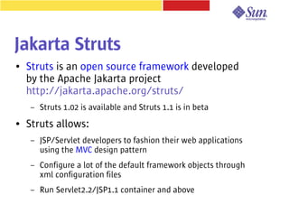 Jakarta Struts
●   Struts is an open source framework developed
    by the Apache Jakarta project
    http://jakarta.apache.org/struts/
     –   Struts 1.02 is available and Struts 1.1 is in beta
●   Struts allows:
     –   JSP/Servlet developers to fashion their web applications
         using the MVC design pattern
     –   Configure a lot of the default framework objects through
         xml configuration files
     –   Run Servlet2.2/JSP1.1 container and above
 