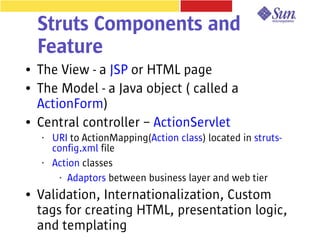 Struts Components and
    Feature
●   The View - a JSP or HTML page
●   The Model - a Java object ( called a
    ActionForm)
●   Central controller – ActionServlet
    •   URI to ActionMapping(Action class) located in struts-
        config.xml file
    •   Action classes
          • Adaptors between business layer and web tier


●   Validation, Internationalization, Custom
    tags for creating HTML, presentation logic,
    and templating
 