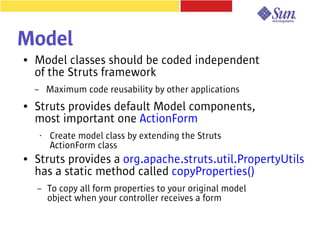 Model
●   Model classes should be coded independent
    of the Struts framework
    –       Maximum code reusability by other applications
●   Struts provides default Model components,
    most important one ActionForm
        •   Create model class by extending the Struts
            ActionForm class
●   Struts provides a org.apache.struts.util.PropertyUtils
    has a static method called copyProperties()
    –       To copy all form properties to your original model
            object when your controller receives a form
 