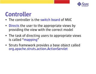 Controller
●   The controller is the switch board of MVC
●   Directs the user to the appropriate views by
    providing the view with the correct model
●   The task of directing users to appropriate views
    is called “mapping”
●   Struts framework provides a base object called
    org.apache.struts.action.ActionServlet
 