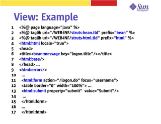 View: Example
1    <%@ page language="java" %>
2    <%@ taglib uri="/WEB-INF/struts-bean.tld" prefix="bean" %>
3    <%@ taglib uri="/WEB-INF/struts-html.tld" prefix="html" %>
4    <html:html locale="true">
5    <head>
6    <title><bean:message key="logon.title"/></title>
7    <html:base/>
8    </head> ...
9    <html:errors/>
10    ...
11    <html:form action="/logon.do" focus="username">
12    <table border="0" width="100%"> ...
13    <html:submit property="submit" value="Submit"/>
14     ...
15    </html:form>
16    ...
17    </html:html>
 