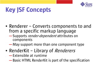 Key JSF Concepts

●   Renderer – Converts components to and
    from a specific markup language
    ─ Supports render-dependent attributes on
      components
    ─ May support more than one component type
●   RenderKit – Library of Renderers
    ─ Extensible at runtime
    ─ Basic HTML RenderKit is part of the specification
 