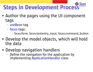 Steps in Development Process
●   Author the pages using the UI component
    tags
    •   useBean tag
    •   faces tags:
         •   faces:form, faces:textentry_input, faces:command_button
●   Develop the model objects, which will hold
    the data
●   Develop navigation handlers
    •   Define the navigation for the application by
        implementing ApplicationHandler class
 