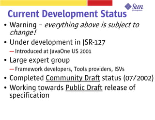Current Development Status
●   Warning – everything above is subject to
    change!
●   Under development in JSR-127
    ─ Introduced at JavaOne US 2001
●   Large expert group
    ─ Framework developers, Tools providers, ISVs
●   Completed Community Draft status (07/2002)
●   Working towards Public Draft release of
    specification
 