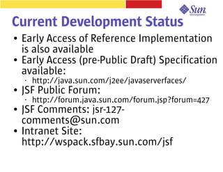 Current Development Status
●   Early Access of Reference Implementation
    is also available
●   Early Access (pre-Public Draft) Specification
    available:
    •   http://java.sun.com/j2ee/javaserverfaces/
●   JSF Public Forum:
    •   http://forum.java.sun.com/forum.jsp?forum=427
●   JSF Comments: jsr-127-
    comments@sun.com
●   Intranet Site:
    http://wspack.sfbay.sun.com/jsf
 