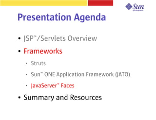 Presentation Agenda
●   JSP™/Servlets Overview
●   Frameworks
    •   Struts
    •   Sun™ ONE Application Framework (JATO)
    •   JavaServer™ Faces
●   Summary and Resources
 