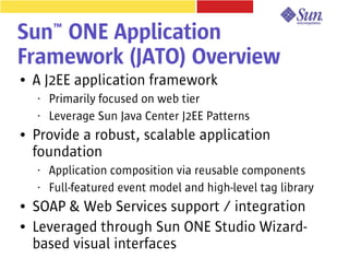 Sun™ ONE Application
Framework (JATO) Overview
●   A J2EE application framework
    •   Primarily focused on web tier
    •   Leverage Sun Java Center J2EE Patterns
●   Provide a robust, scalable application
    foundation
    •   Application composition via reusable components
    •   Full-featured event model and high-level tag library
●   SOAP & Web Services support / integration
●   Leveraged through Sun ONE Studio Wizard-
    based visual interfaces
 