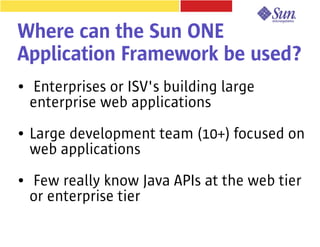 Where can the Sun ONE
Application Framework be used?
●   Enterprises or ISV's building large
    enterprise web applications
●   Large development team (10+) focused on
    web applications
●   Few really know Java APIs at the web tier
    or enterprise tier
 