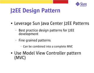 J2EE Design Pattern
●   Leverage Sun Java Center J2EE Patterns
    •   Best practice design patterns for J2EE
        development
    •   Fine grained patterns
         •   Can be combined into a complete MVC

●   Use Model View Controller pattern
    (MVC)
 