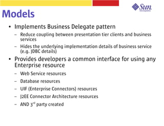 Models
 ●   Implements Business Delegate pattern
     –   Reduce coupling between presentation tier clients and business
         services
     –   Hides the underlying implementation details of business service
         (e.g. JDBC details)
 ●   Provides developers a common interface for using any
     Enterprise resource
     –   Web Service resources
     –   Database resources
     –   UIF (Enterprise Connectors) resources
     –   J2EE Connector Architecture resources
     –   AND 3rd party created
 