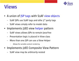Views
●   A union of JSP tags with S1AF view objects
    –   S1AF JSPs use S1AF tags and othe 3rd party tags
    –   S1AF views simply refer to model data
●   Implements J2EE view helper pattern
    –   S1AF views allows JSPs to remain Java-free
    –   Presentation logic is placed in View class
    –   More than one JSP can use a View Helper
        •   Allows for variable content rendering

●   Implements J2EE Composite View Pattern
    –   S1AF view may be arbitrarily nested
 
