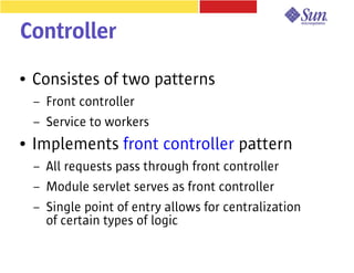 Controller
●   Consistes of two patterns
    –   Front controller
    –   Service to workers
●   Implements front controller pattern
    –   All requests pass through front controller
    –   Module servlet serves as front controller
    –   Single point of entry allows for centralization
        of certain types of logic
 