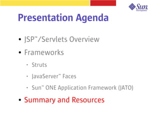 Presentation Agenda
●   JSP™/Servlets Overview
●   Frameworks
    •   Struts
    •   JavaServer™ Faces
    •   Sun™ ONE Application Framework (JATO)
●   Summary and Resources
 