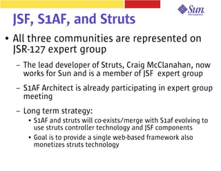 JSF, S1AF, and Struts
●   All three communities are represented on
    JSR-127 expert group
    –   The lead developer of Struts, Craig McClanahan, now
        works for Sun and is a member of JSF expert group
    –   S1AF Architect is already participating in expert group
        meeting
    –   Long term strategy:
         ●   S1AF and struts will co-exists/merge with S1af evolving to
             use struts controller technology and JSF components
         ●   Goal is to provide a single web-based framework also
             monetizes struts technology
 