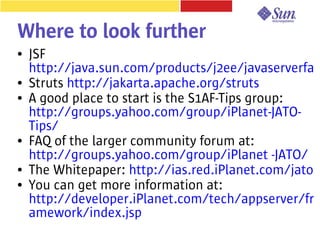 Where to look further
●   JSF
    http://java.sun.com/products/j2ee/javaserverfa
●   Struts http://jakarta.apache.org/struts
●   A good place to start is the S1AF-Tips group:
    http://groups.yahoo.com/group/iPlanet-JATO-
    Tips/
●   FAQ of the larger community forum at:
    http://groups.yahoo.com/group/iPlanet -JATO/
●   The Whitepaper: http://ias.red.iPlanet.com/jato
●   You can get more information at:
    http://developer.iPlanet.com/tech/appserver/fr
    amework/index.jsp
 