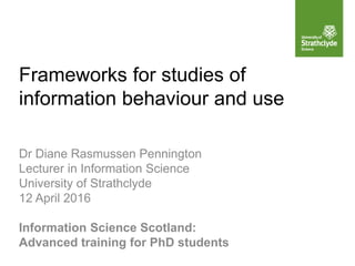 Frameworks for studies of
information behaviour and use
Dr Diane Rasmussen Pennington
Lecturer in Information Science
University of Strathclyde
12 April 2016
Information Science Scotland:
Advanced training for PhD students
 