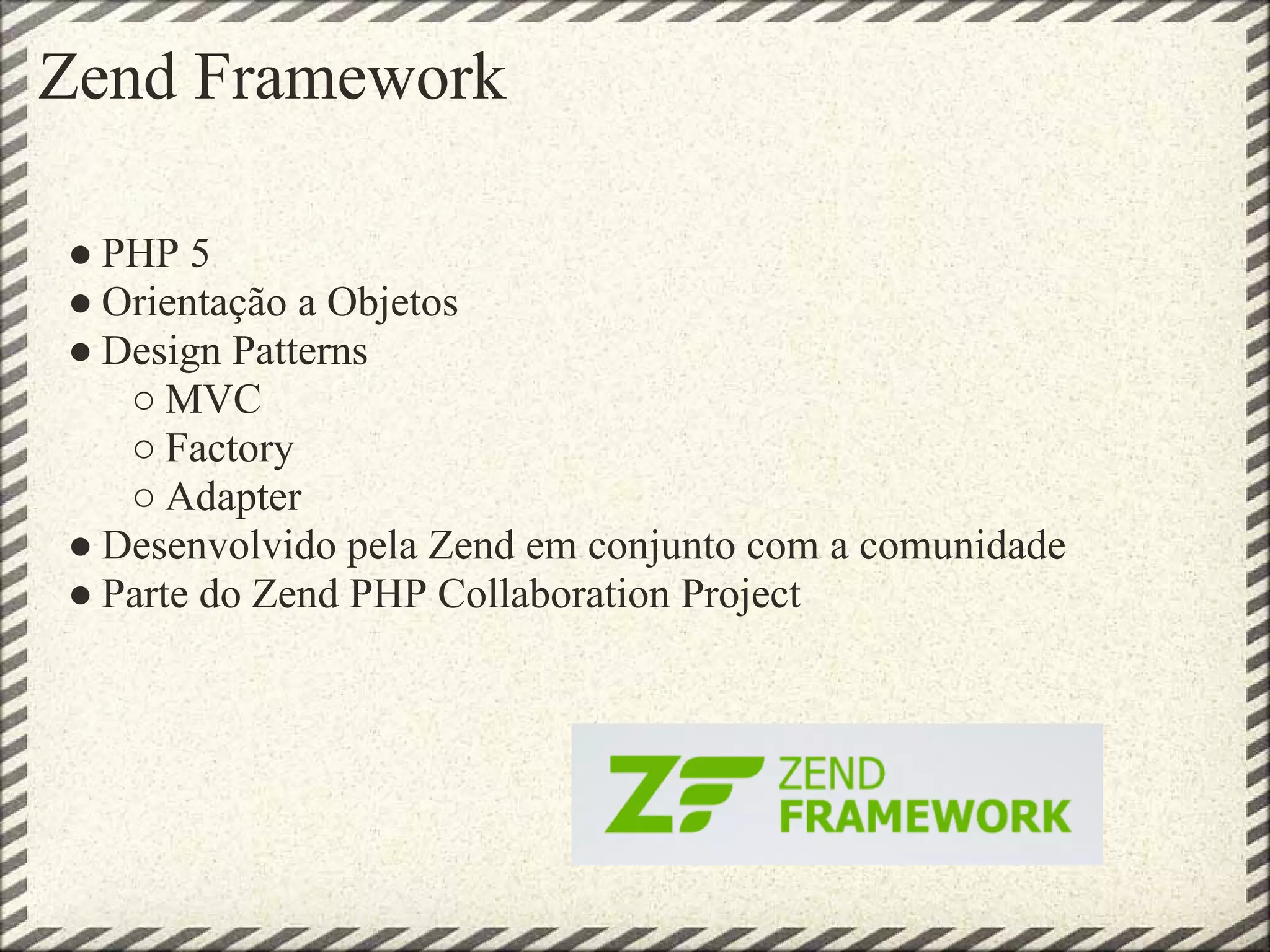 Zend Framework

● PHP 5
● Orientação a Objetos
● Design Patterns
   ○ MVC
   ○ Factory
   ○ Adapter
● Desenvolvido pela Zend em conjunto com a comunidade
● Parte do Zend PHP Collaboration Project
 