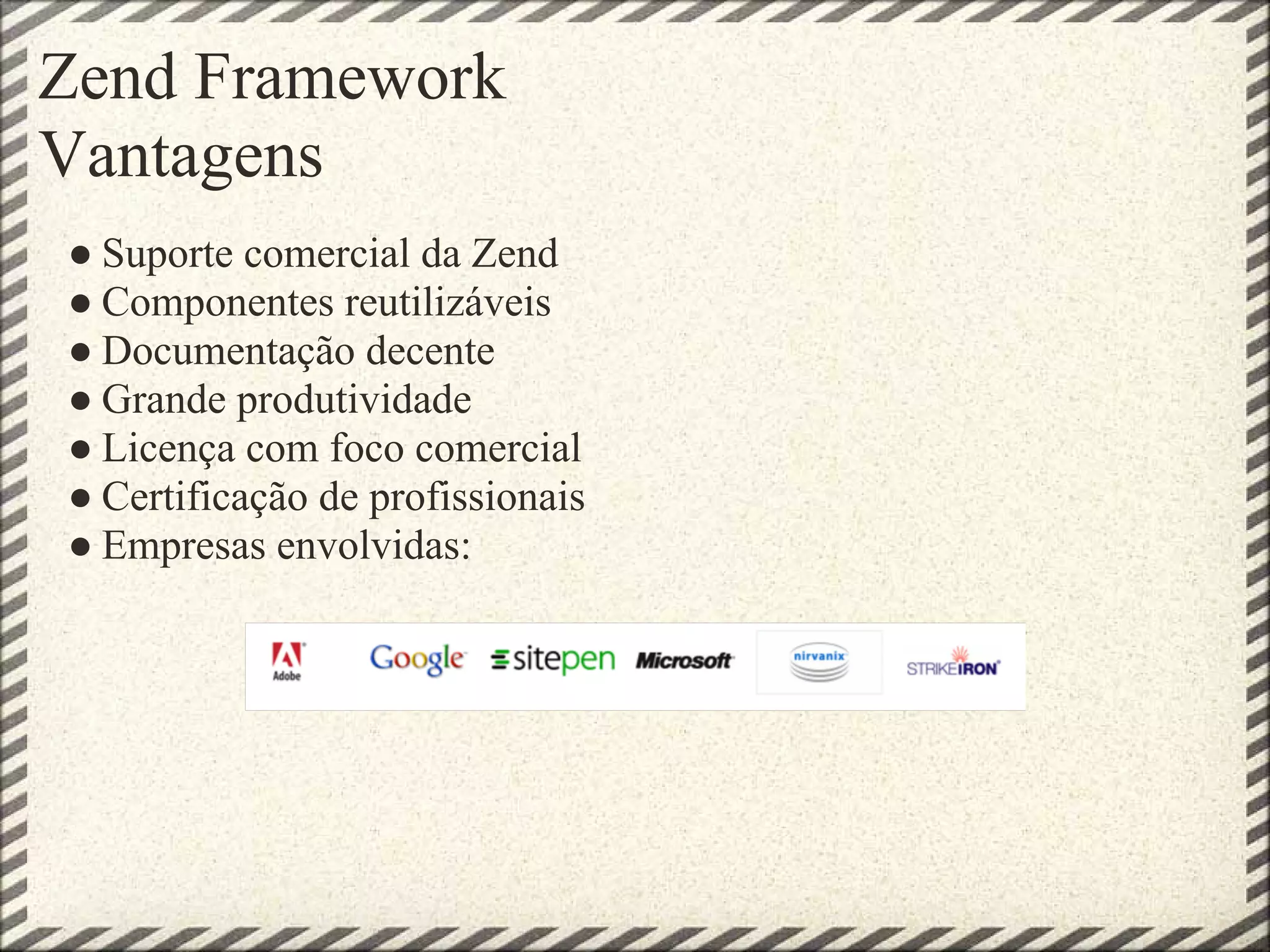Zend Framework
Vantagens
● Suporte comercial da Zend
● Componentes reutilizáveis
● Documentação decente
● Grande produtividade
● Licença com foco comercial
● Certificação de profissionais
● Empresas envolvidas:
 