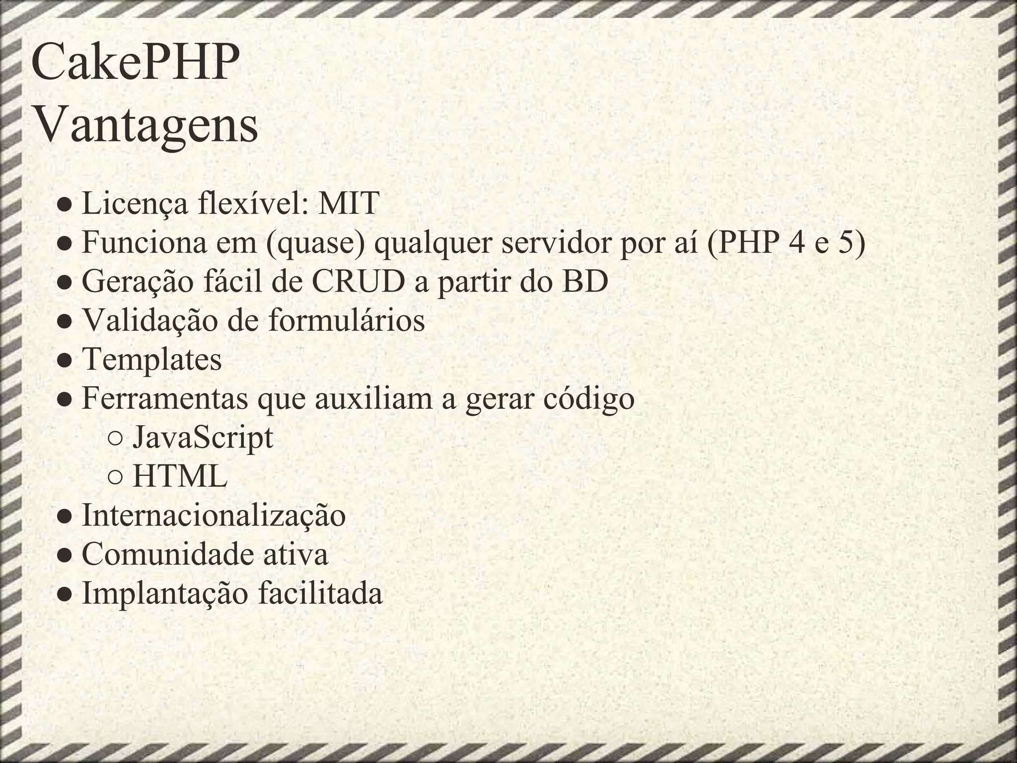 CakePHP
Vantagens
● Licença flexível: MIT
● Funciona em (quase) qualquer servidor por aí (PHP 4 e 5)
● Geração fácil de CRUD a partir do BD
● Validação de formulários
● Templates
● Ferramentas que auxiliam a gerar código
    ○ JavaScript
    ○ HTML
● Internacionalização
● Comunidade ativa
● Implantação facilitada
 