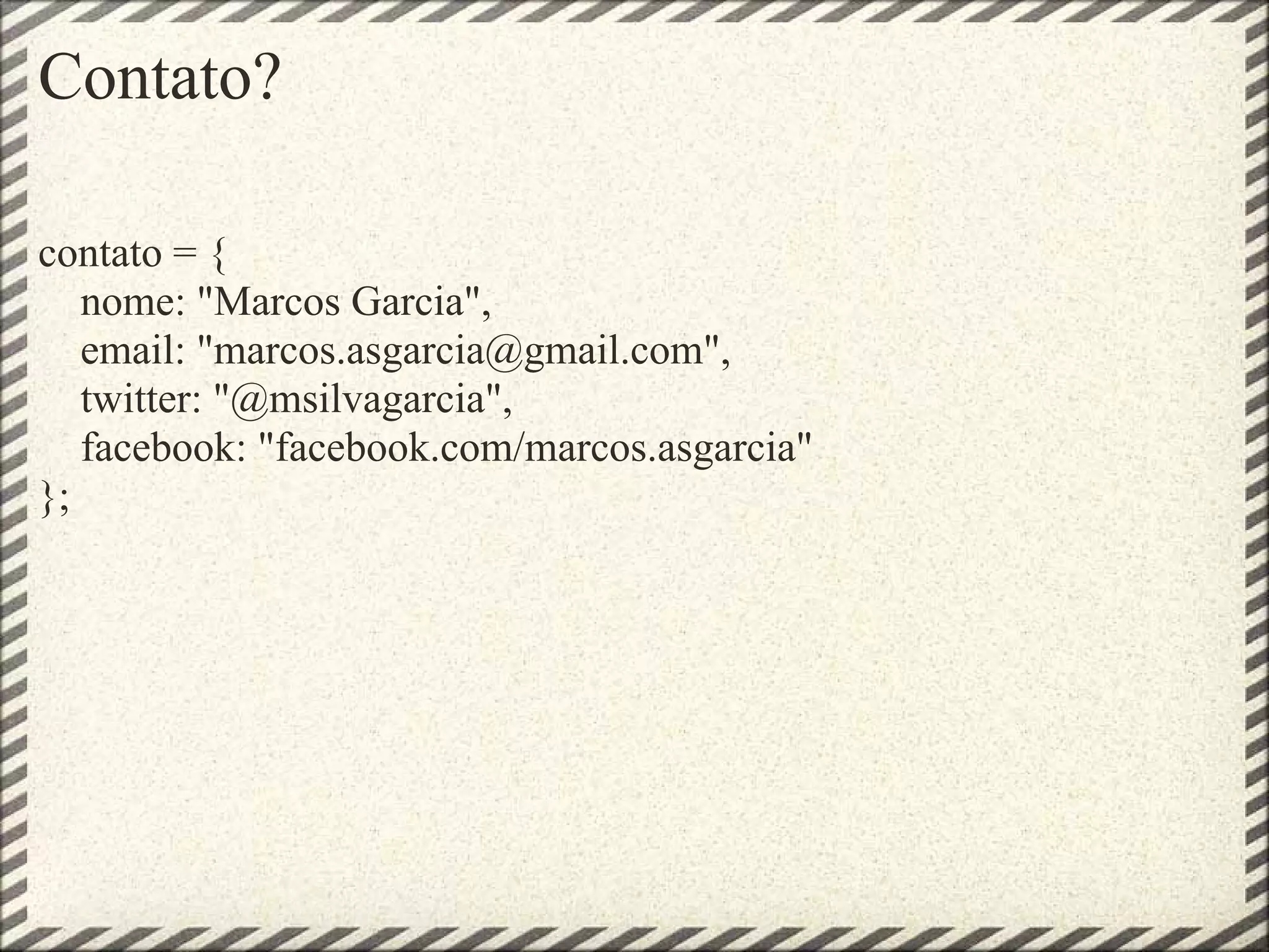 Contato?

contato = {
   nome: "Marcos Garcia",
   email: "marcos.asgarcia@gmail.com",
   twitter: "@msilvagarcia",
   facebook: "facebook.com/marcos.asgarcia"
};
 