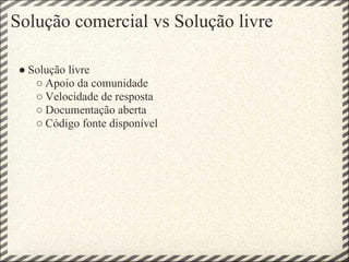 Solução comercial vs Solução livre

 ● Solução livre
    ○ Apoio da comunidade
    ○ Velocidade de resposta
    ○ Documentação aberta
    ○ Código fonte disponível
 